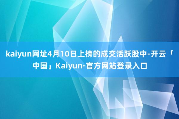kaiyun网址4月10日上榜的成交活跃股中-开云「中国」Kaiyun·官方网站登录入口