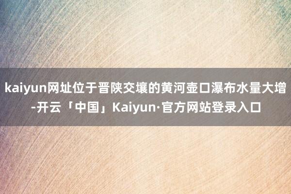 kaiyun网址位于晋陕交壤的黄河壶口瀑布水量大增-开云「中国」Kaiyun·官方网站登录入口