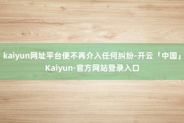 kaiyun网址平台便不再介入任何纠纷-开云「中国」Kaiyun·官方网站登录入口