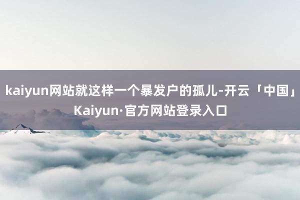kaiyun网站就这样一个暴发户的孤儿-开云「中国」Kaiyun·官方网站登录入口