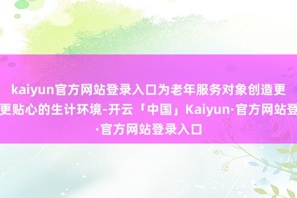 kaiyun官方网站登录入口为老年服务对象创造更悠然、更贴心的生计环境-开云「中国」Kaiyun·官方网站登录入口