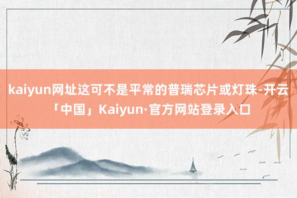 kaiyun网址这可不是平常的普瑞芯片或灯珠-开云「中国」Kaiyun·官方网站登录入口