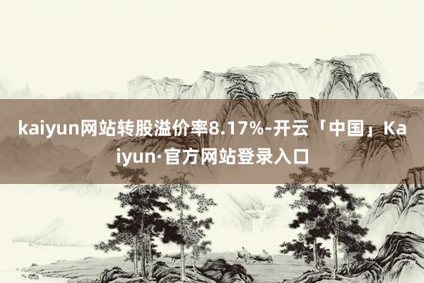 kaiyun网站转股溢价率8.17%-开云「中国」Kaiyun·官方网站登录入口