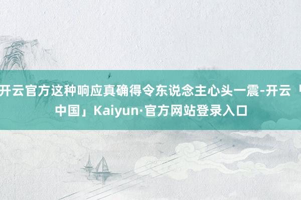 开云官方这种响应真确得令东说念主心头一震-开云「中国」Kaiyun·官方网站登录入口