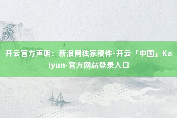开云官方 声明:新浪网独家稿件-开云「中国」Kaiyun·官方网站登录入口