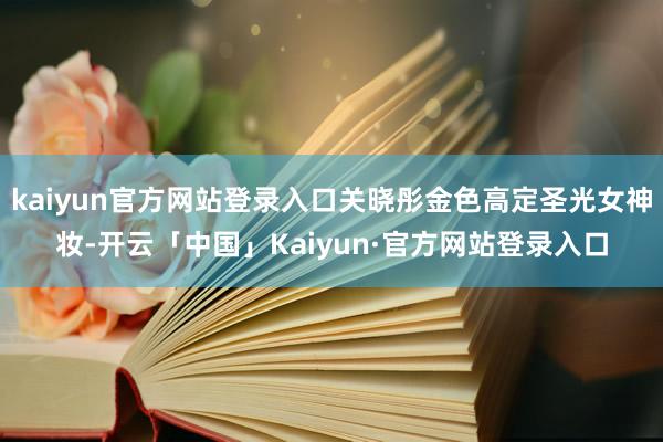 kaiyun官方网站登录入口关晓彤金色高定圣光女神妆-开云「中国」Kaiyun·官方网站登录入口