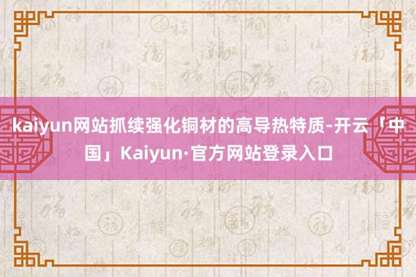 kaiyun网站抓续强化铜材的高导热特质-开云「中国」Kaiyun·官方网站登录入口