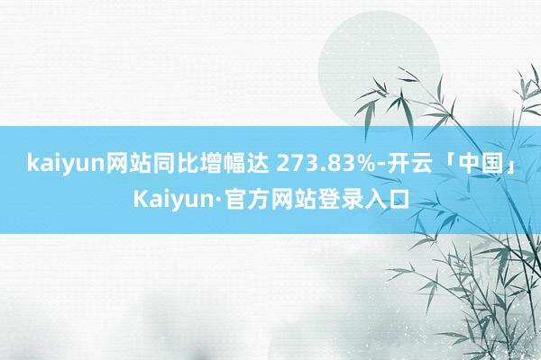 kaiyun网站同比增幅达 273.83%-开云「中国」Kaiyun·官方网站登录入口