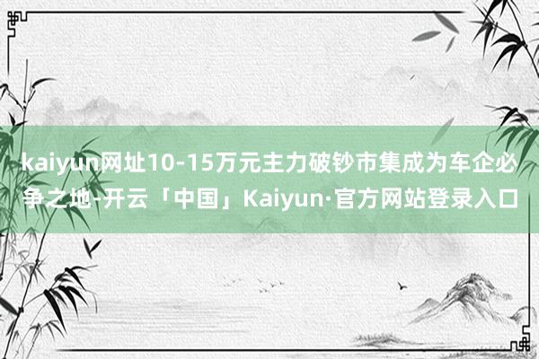 kaiyun网址10-15万元主力破钞市集成为车企必争之地-开云「中国」Kaiyun·官方网站登录入口