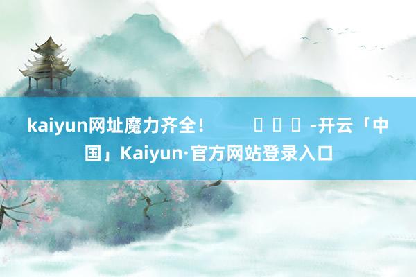 kaiyun网址魔力齐全！        			-开云「中国」Kaiyun·官方网站登录入口