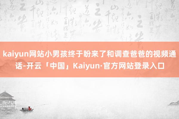 kaiyun网站小男孩终于盼来了和调查爸爸的视频通话-开云「中国」Kaiyun·官方网站登录入口