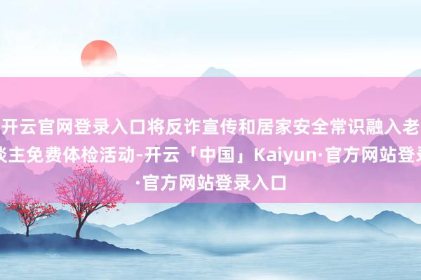 开云官网登录入口将反诈宣传和居家安全常识融入老年东谈主免费体检活动-开云「中国」Kaiyun·官方网站登录入口