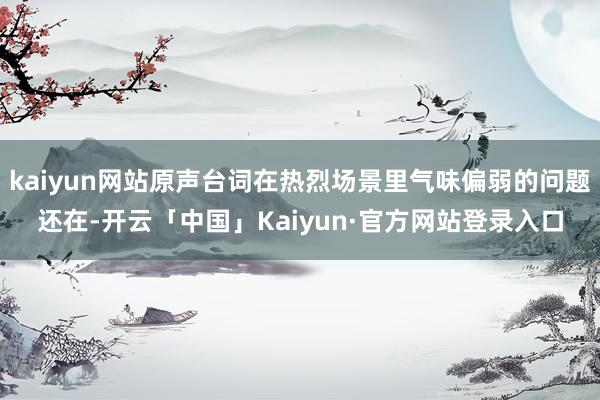 kaiyun网站原声台词在热烈场景里气味偏弱的问题还在-开云「中国」Kaiyun·官方网站登录入口