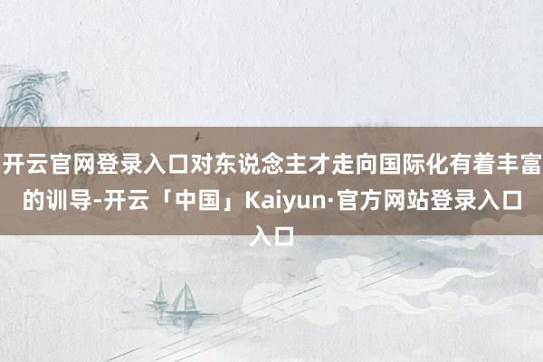 开云官网登录入口对东说念主才走向国际化有着丰富的训导-开云「中国」Kaiyun·官方网站登录入口