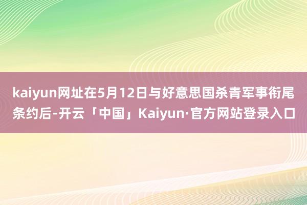 kaiyun网址在5月12日与好意思国杀青军事衔尾条约后-开云「中国」Kaiyun·官方网站登录入口