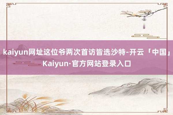 kaiyun网址这位爷两次首访皆选沙特-开云「中国」Kaiyun·官方网站登录入口