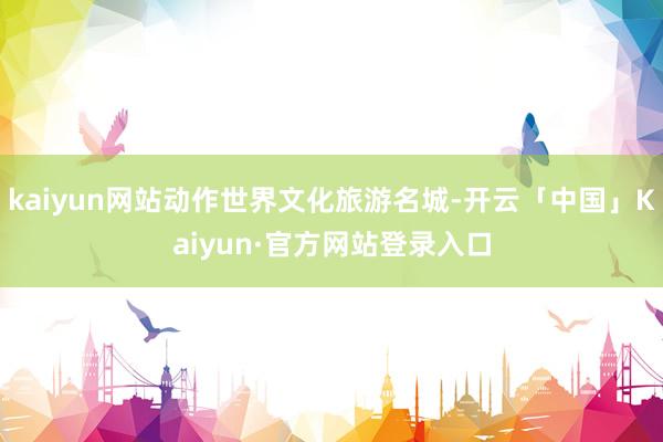 kaiyun网站动作世界文化旅游名城-开云「中国」Kaiyun·官方网站登录入口
