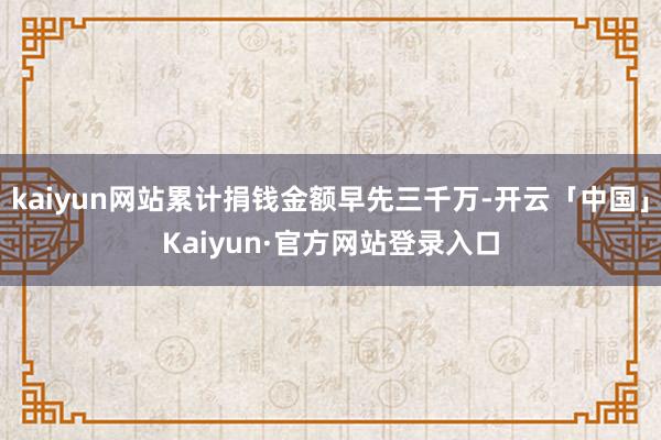 kaiyun网站累计捐钱金额早先三千万-开云「中国」Kaiyun·官方网站登录入口