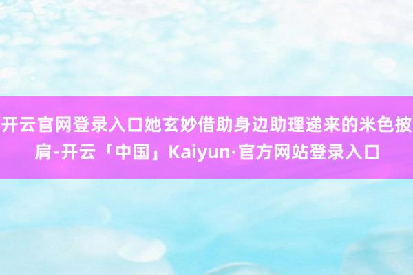 开云官网登录入口她玄妙借助身边助理递来的米色披肩-开云「中国」Kaiyun·官方网站登录入口