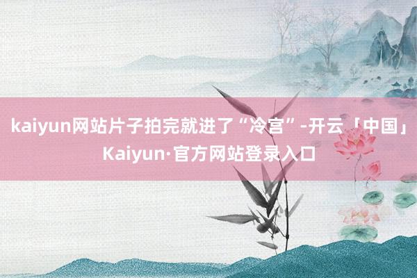 kaiyun网站片子拍完就进了“冷宫”-开云「中国」Kaiyun·官方网站登录入口