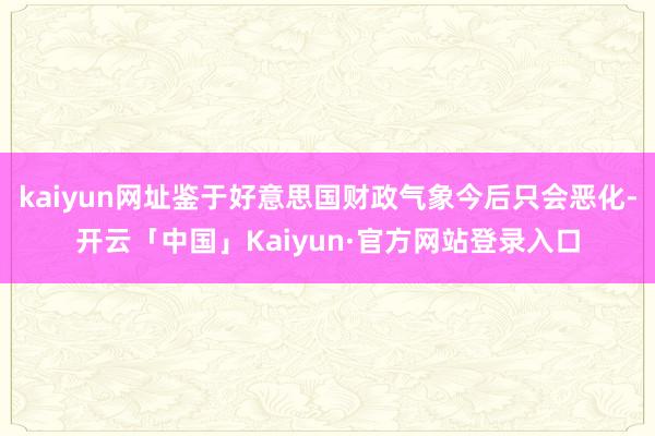 kaiyun网址鉴于好意思国财政气象今后只会恶化-开云「中国」Kaiyun·官方网站登录入口