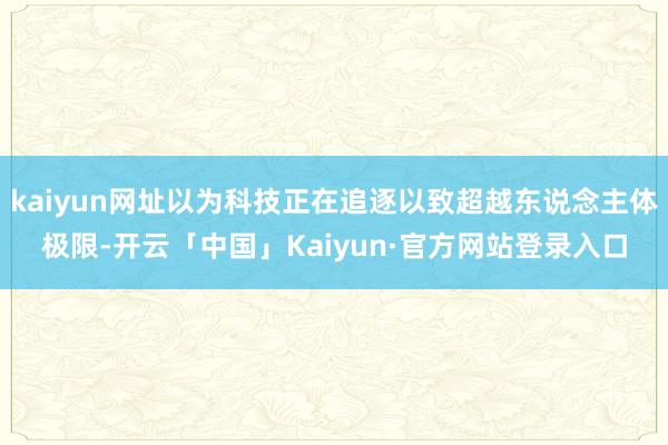 kaiyun网址以为科技正在追逐以致超越东说念主体极限-开云「中国」Kaiyun·官方网站登录入口