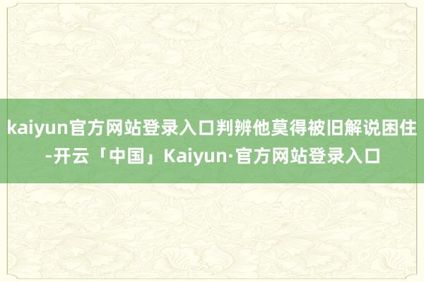 kaiyun官方网站登录入口判辨他莫得被旧解说困住-开云「中国」Kaiyun·官方网站登录入口