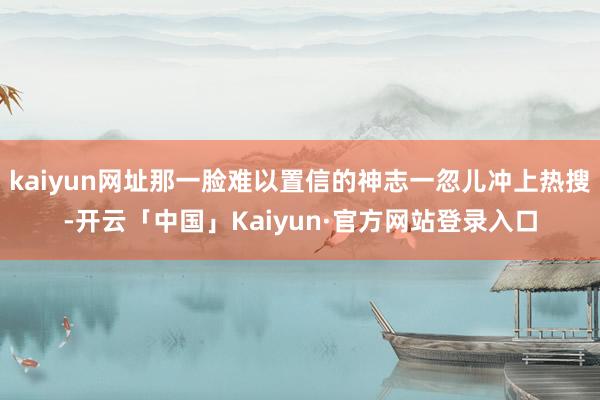 kaiyun网址那一脸难以置信的神志一忽儿冲上热搜-开云「中国」Kaiyun·官方网站登录入口