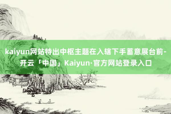 kaiyun网站特出中枢主题在入辖下手蓄意展台前-开云「中国」Kaiyun·官方网站登录入口