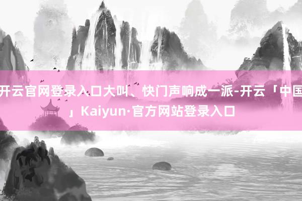开云官网登录入口大叫、快门声响成一派-开云「中国」Kaiyun·官方网站登录入口