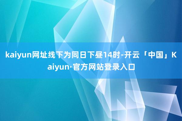 kaiyun网址线下为同日下昼14时-开云「中国」Kaiyun·官方网站登录入口