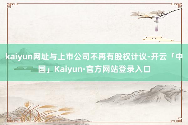kaiyun网址与上市公司不再有股权计议-开云「中国」Kaiyun·官方网站登录入口