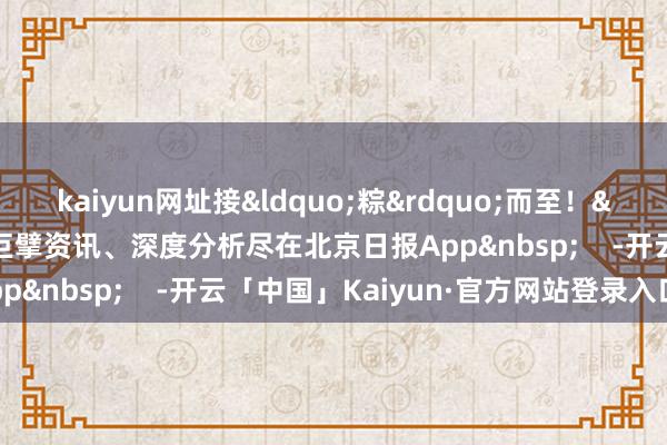 kaiyun网址接&ldquo;粽&rdquo;而至！&nbsp;更多热门速报、巨擘资讯、深度分析尽在北京日报App&nbsp;    -开云「中国」Kaiyun·官方网站登录入口