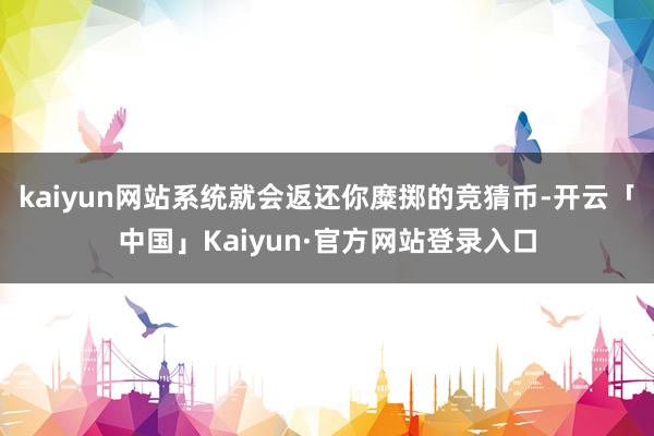 kaiyun网站系统就会返还你糜掷的竞猜币-开云「中国」Kaiyun·官方网站登录入口