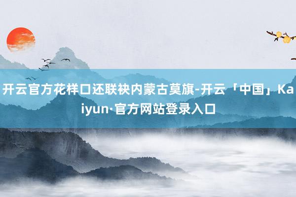 开云官方花样口还联袂内蒙古莫旗-开云「中国」Kaiyun·官方网站登录入口