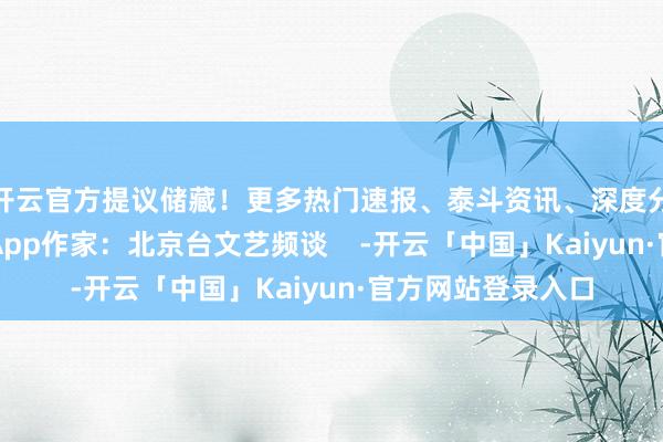 开云官方提议储藏！更多热门速报、泰斗资讯、深度分析尽在北京日报App作家：北京台文艺频谈    -开云「中国」Kaiyun·官方网站登录入口