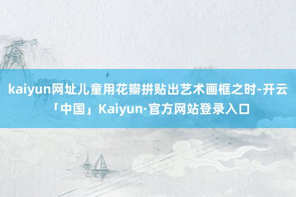 kaiyun网址儿童用花瓣拼贴出艺术画框之时-开云「中国」Kaiyun·官方网站登录入口