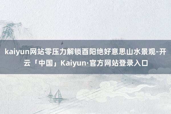 kaiyun网站零压力解锁酉阳绝好意思山水景观-开云「中国」Kaiyun·官方网站登录入口