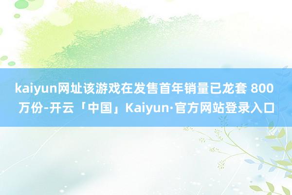 kaiyun网址该游戏在发售首年销量已龙套 800 万份-开云「中国」Kaiyun·官方网站登录入口