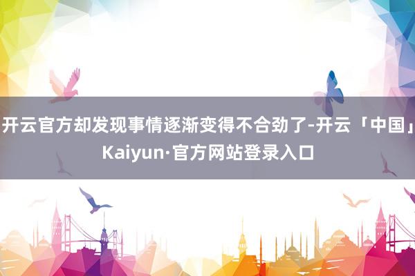 开云官方却发现事情逐渐变得不合劲了-开云「中国」Kaiyun·官方网站登录入口