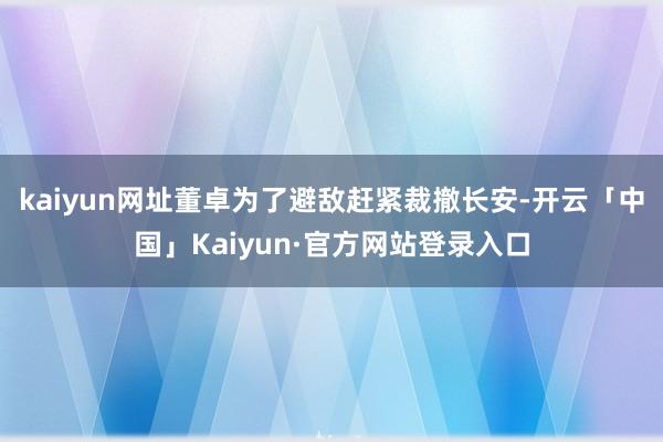 kaiyun网址董卓为了避敌赶紧裁撤长安-开云「中国」Kaiyun·官方网站登录入口