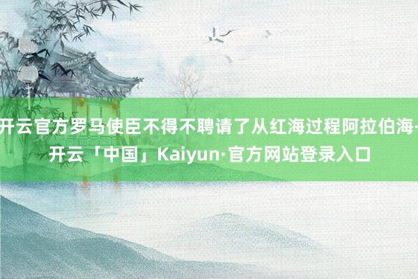 开云官方罗马使臣不得不聘请了从红海过程阿拉伯海-开云「中国」Kaiyun·官方网站登录入口