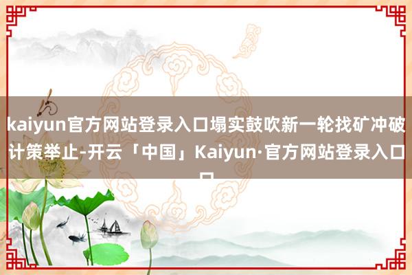 kaiyun官方网站登录入口塌实鼓吹新一轮找矿冲破计策举止-开云「中国」Kaiyun·官方网站登录入口