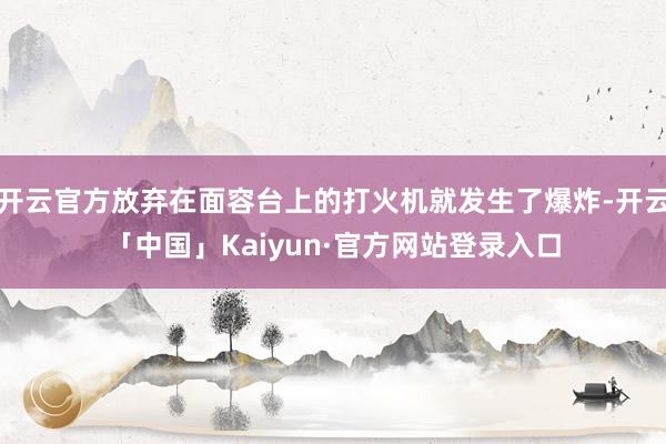 开云官方放弃在面容台上的打火机就发生了爆炸-开云「中国」Kaiyun·官方网站登录入口