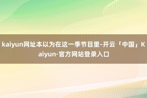 kaiyun网址本以为在这一季节目里-开云「中国」Kaiyun·官方网站登录入口