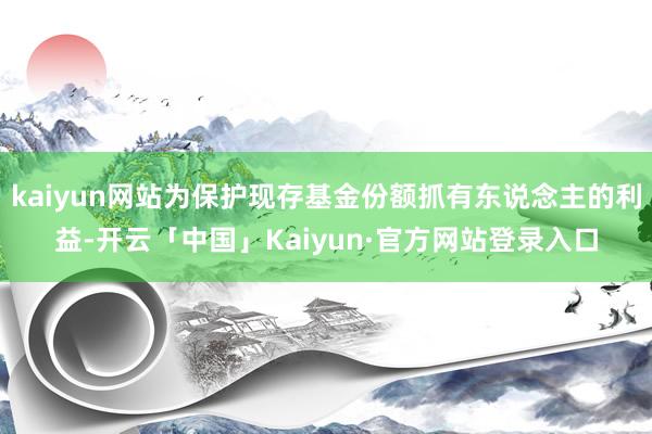kaiyun网站为保护现存基金份额抓有东说念主的利益-开云「中国」Kaiyun·官方网站登录入口