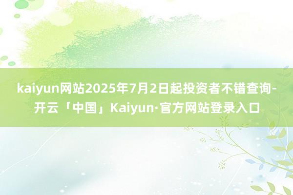 kaiyun网站2025年7月2日起投资者不错查询-开云「中国」Kaiyun·官方网站登录入口