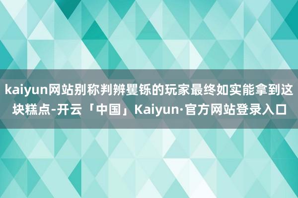 kaiyun网站别称判辨矍铄的玩家最终如实能拿到这块糕点-开云「中国」Kaiyun·官方网站登录入口