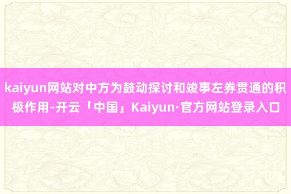 kaiyun网站对中方为鼓动探讨和竣事左券贯通的积极作用-开云「中国」Kaiyun·官方网站登录入口