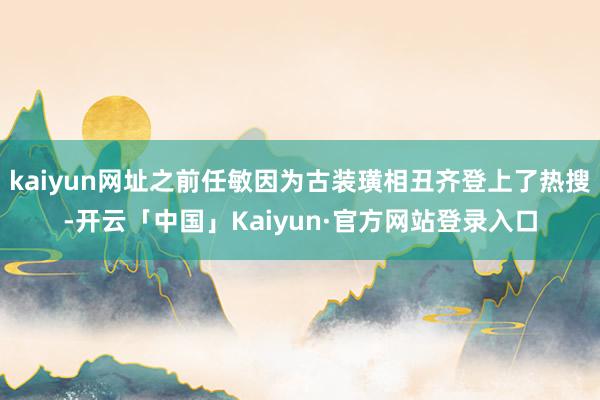 kaiyun网址之前任敏因为古装璜相丑齐登上了热搜-开云「中国」Kaiyun·官方网站登录入口